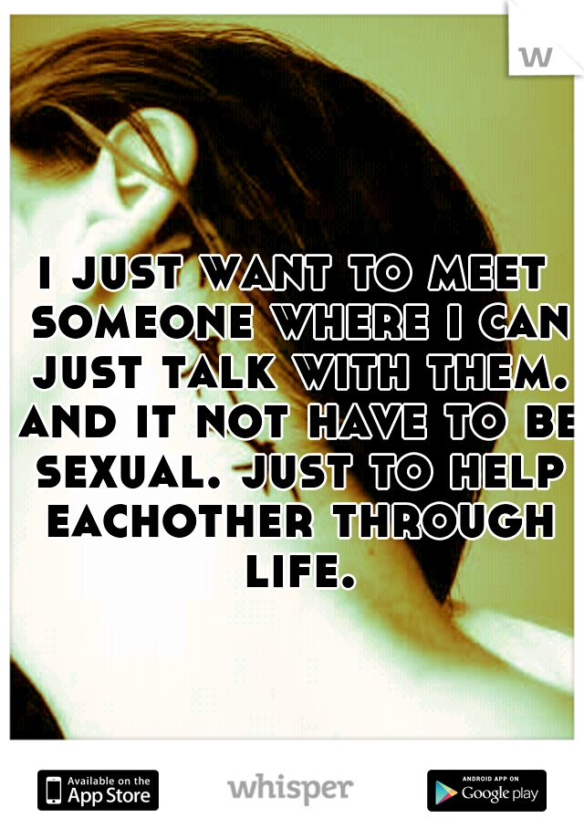 i just want to meet someone where i can just talk with them. and it not have to be sexual. just to help eachother through life.