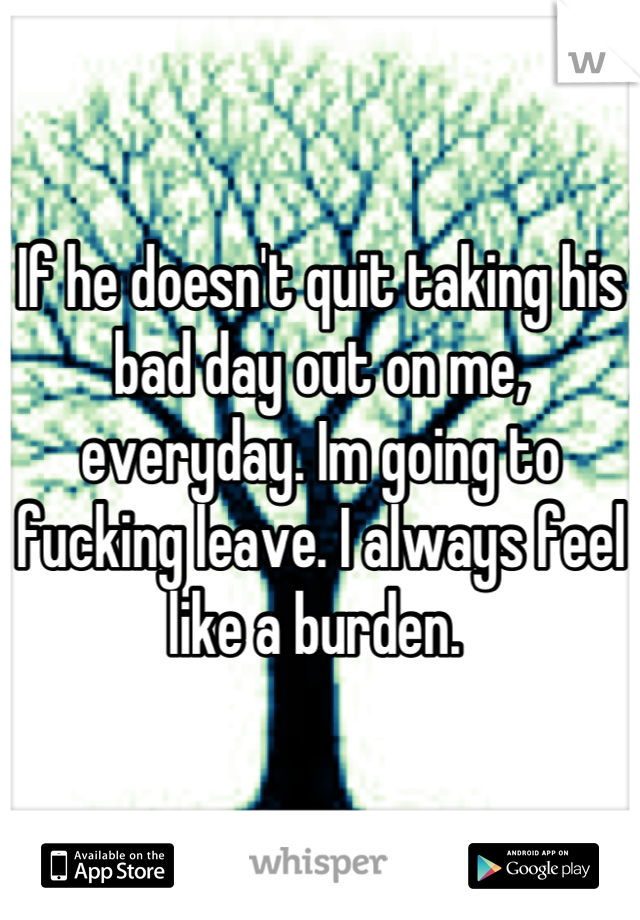 If he doesn't quit taking his bad day out on me, everyday. Im going to fucking leave. I always feel like a burden. 