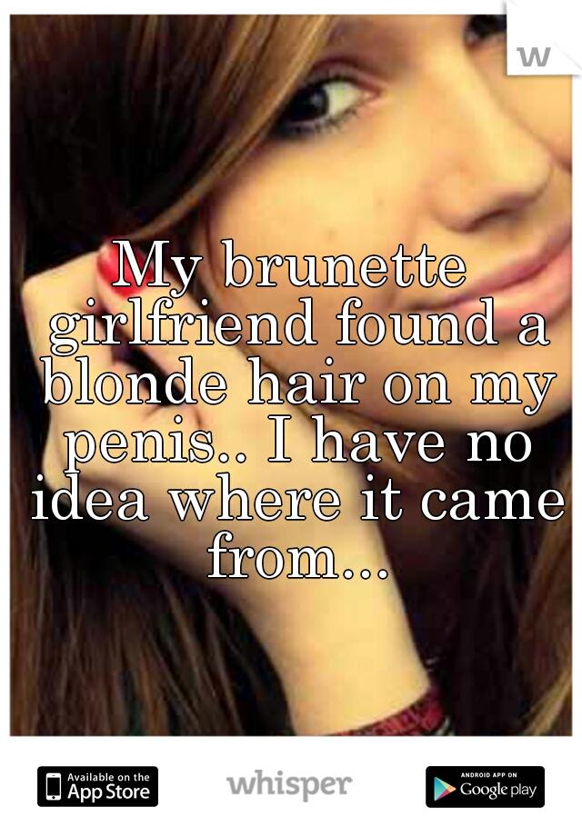 My brunette girlfriend found a blonde hair on my penis.. I have no idea where it came from...