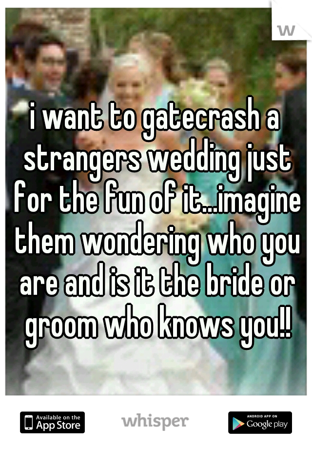 i want to gatecrash a strangers wedding just for the fun of it...imagine them wondering who you are and is it the bride or groom who knows you!!