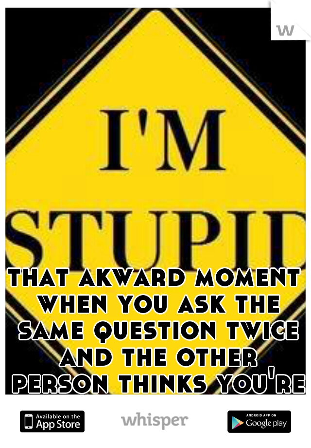 that akward moment when you ask the same question twice and the other person thinks you're an idiot 