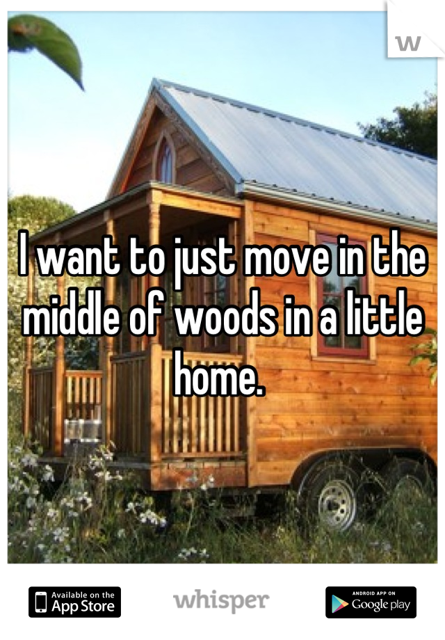 I want to just move in the middle of woods in a little home. 