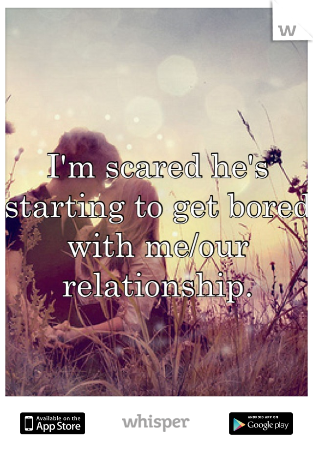 I'm scared he's starting to get bored with me/our relationship.