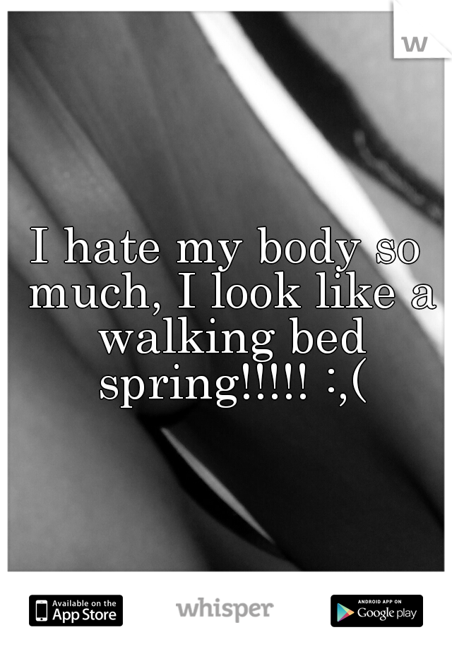 I hate my body so much, I look like a walking bed spring!!!!! :,(