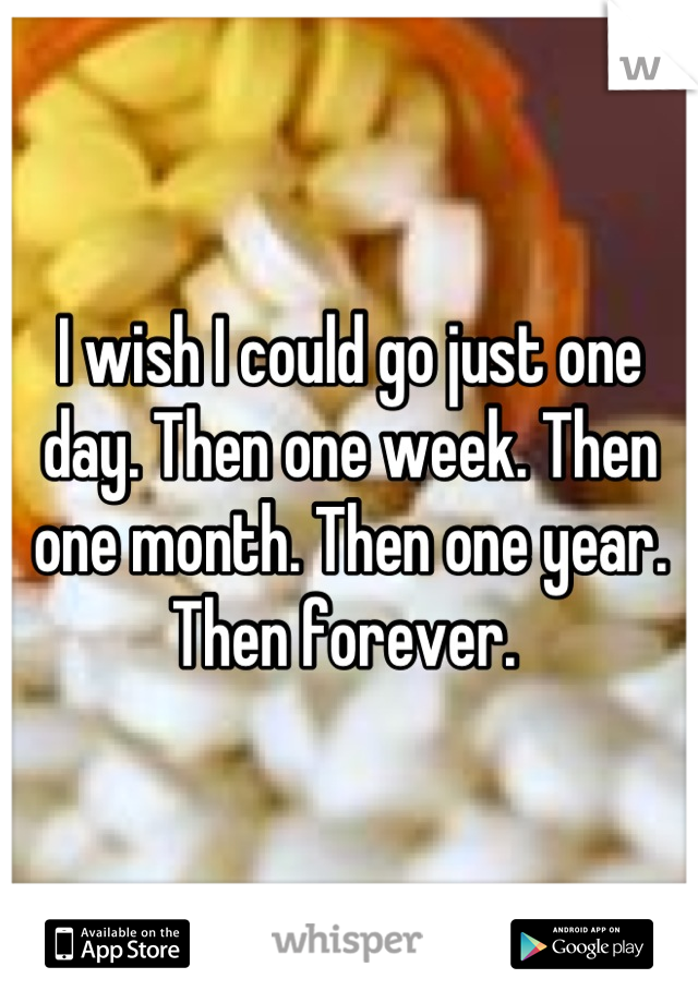 I wish I could go just one day. Then one week. Then one month. Then one year. Then forever. 