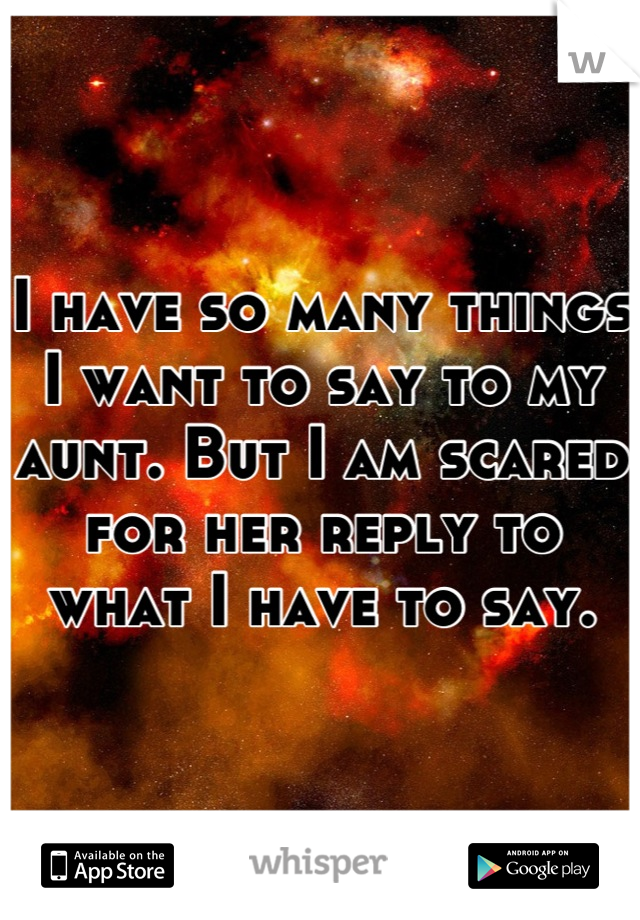 I have so many things I want to say to my aunt. But I am scared for her reply to what I have to say.