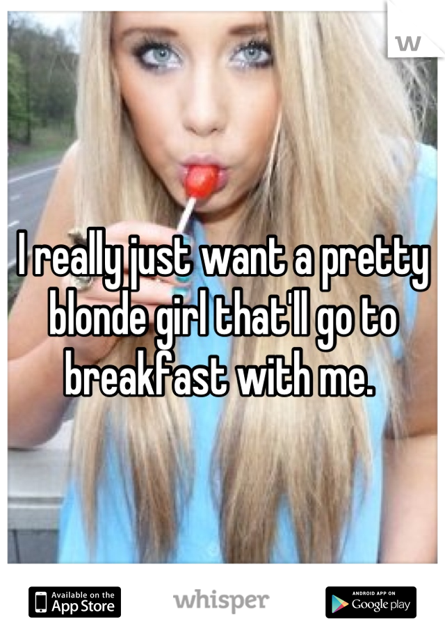 I really just want a pretty blonde girl that'll go to breakfast with me. 