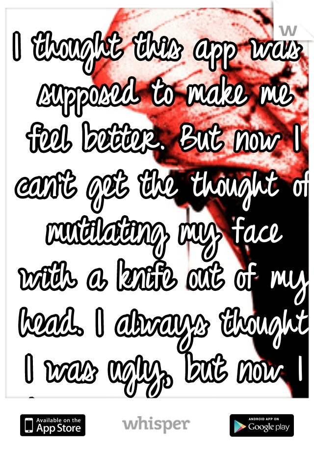 I thought this app was supposed to make me feel better. But now I can't get the thought of mutilating my face with a knife out of my head. I always thought I was ugly, but now I know that I'm hideous.