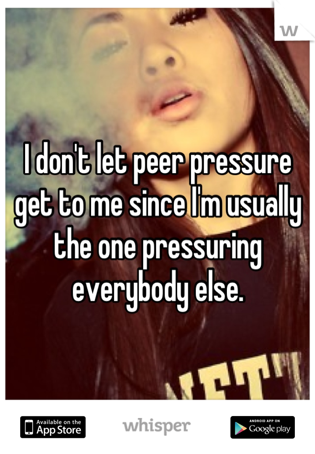 I don't let peer pressure get to me since I'm usually the one pressuring everybody else.