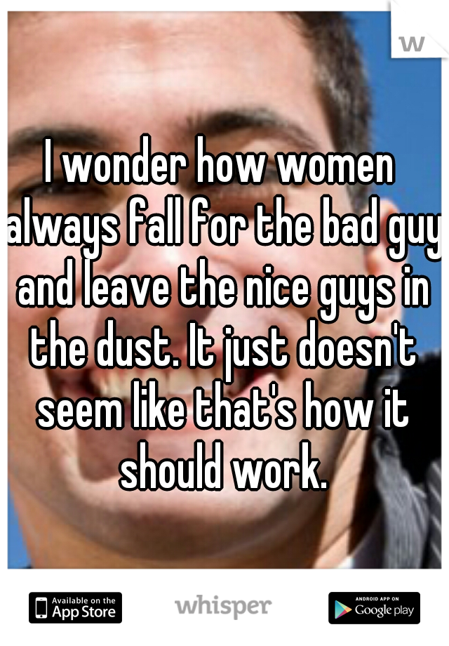 I wonder how women always fall for the bad guy and leave the nice guys in the dust. It just doesn't seem like that's how it should work.