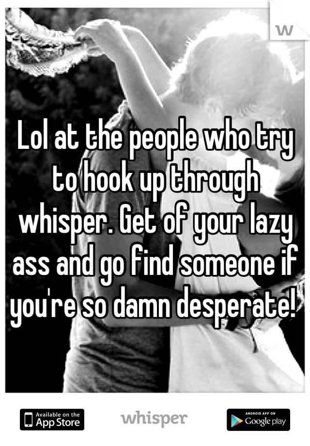 Lol at the people who try to hook up through whisper. Get of your lazy ass and go find someone if you're so damn desperate! 