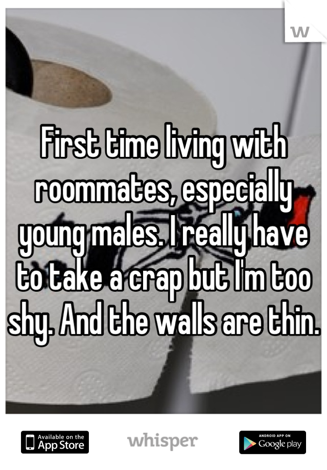 First time living with roommates, especially young males. I really have to take a crap but I'm too shy. And the walls are thin.