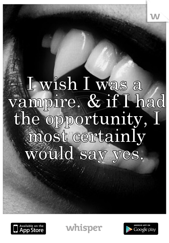 I wish I was a vampire. & if I had the opportunity, I most certainly would say yes. 