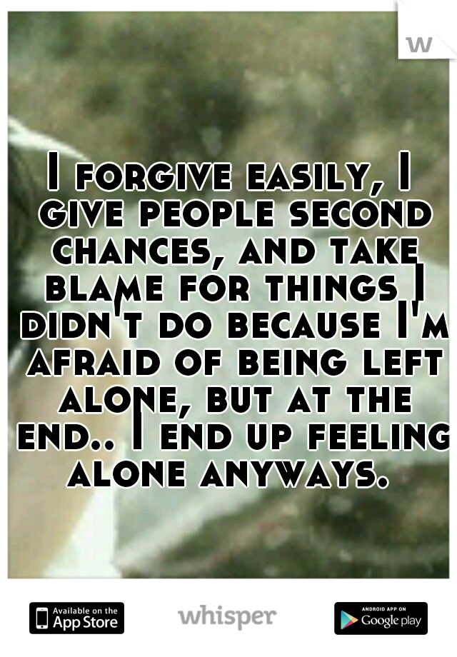 I forgive easily, I give people second chances, and take blame for things I didn't do because I'm afraid of being left alone, but at the end.. I end up feeling alone anyways. 