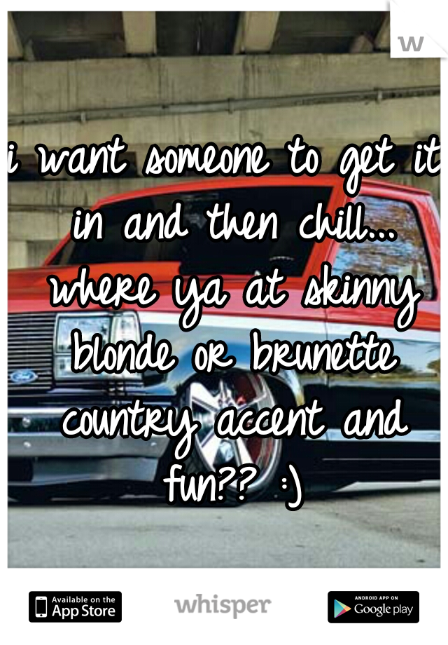 i want someone to get it in and then chill... where ya at skinny blonde or brunette country accent and fun?? :)