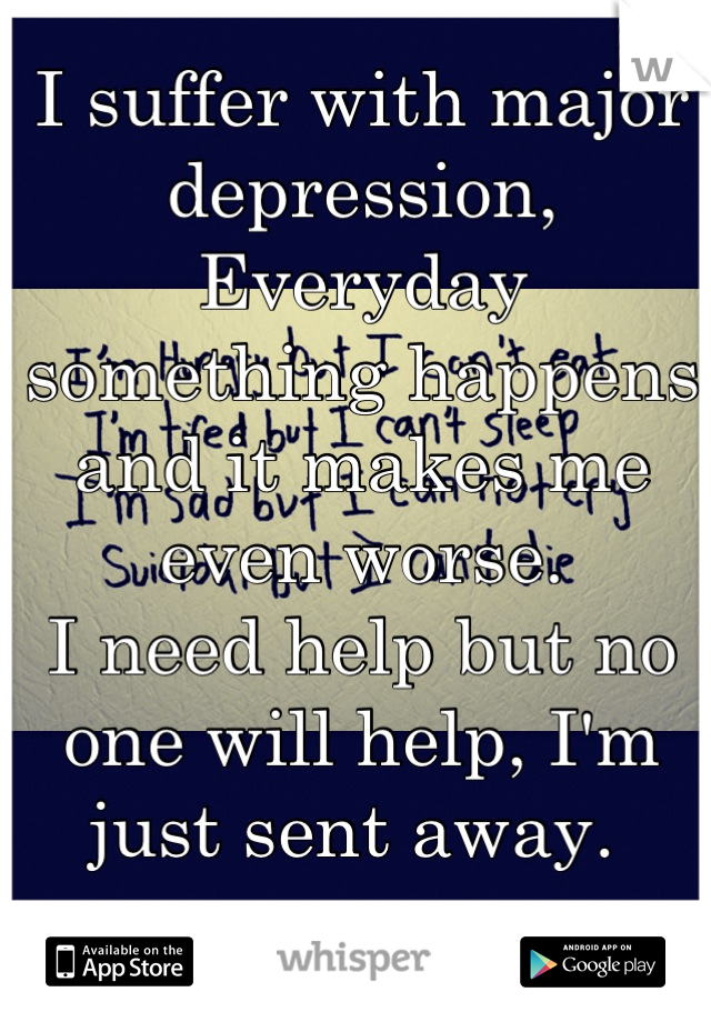 I suffer with major depression, 
Everyday something happens and it makes me even worse. 
I need help but no one will help, I'm just sent away. 