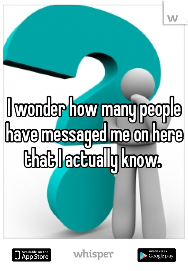 I wonder how many people have messaged me on here that I actually know. 