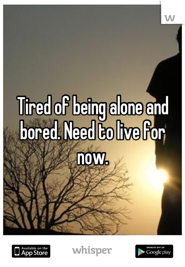 Tired of being alone and bored. Need to live for now.