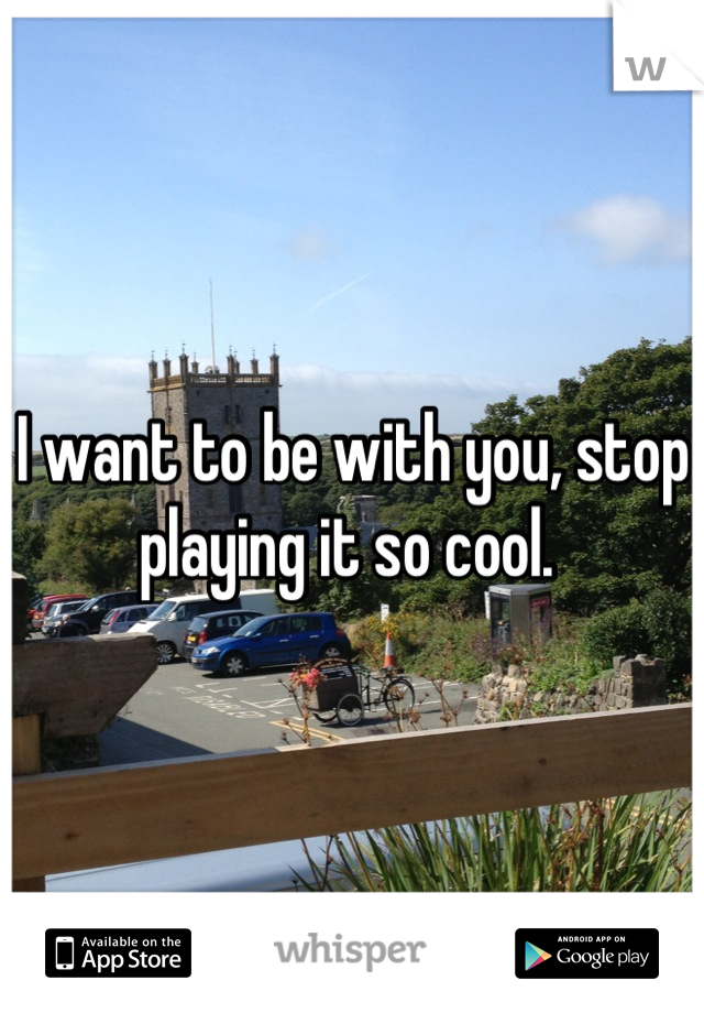 I want to be with you, stop playing it so cool. 