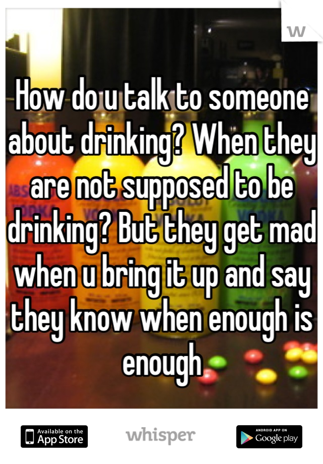 How do u talk to someone about drinking? When they are not supposed to be drinking? But they get mad when u bring it up and say they know when enough is enough