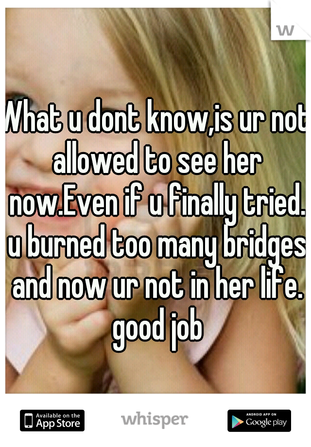 What u dont know,is ur not allowed to see her now.Even if u finally tried. u burned too many bridges and now ur not in her life. good job