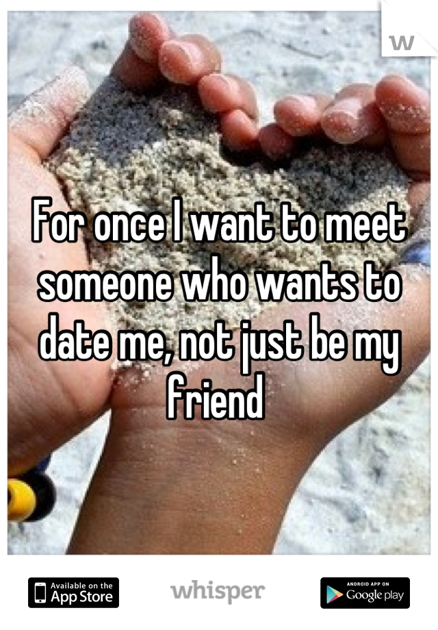 For once I want to meet someone who wants to date me, not just be my friend 