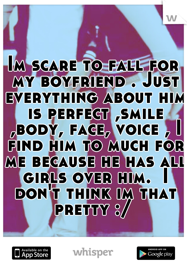 Im scare to fall for my boyfriend . Just everything about him is perfect ,smile ,body, face, voice , I find him to much for me because he has all girls over him.  I don't think im that pretty :/ 