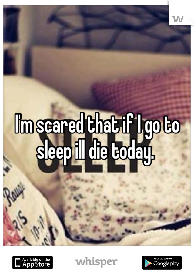 I'm scared that if I go to sleep ill die today. 