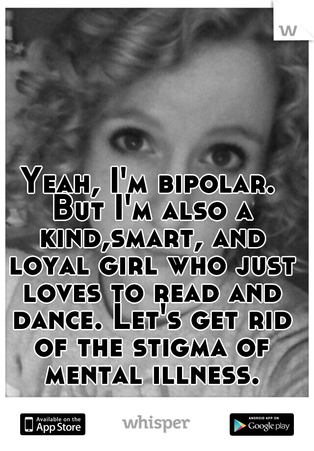 Yeah, I'm bipolar. But I'm also a kind,smart, and loyal girl who just loves to read and dance. Let's get rid of the stigma of mental illness.