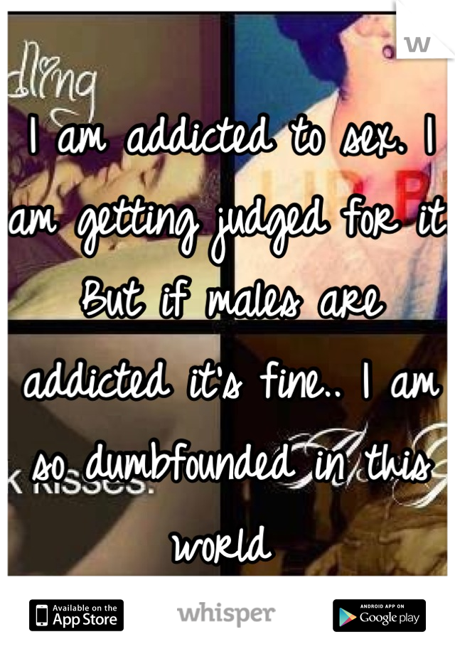 I am addicted to sex. I am getting judged for it. But if males are addicted it's fine.. I am so dumbfounded in this world 