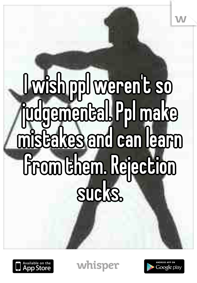 I wish ppl weren't so judgemental. Ppl make mistakes and can learn from them. Rejection sucks.