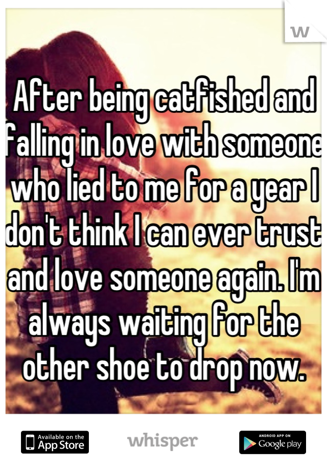 After being catfished and falling in love with someone who lied to me for a year I don't think I can ever trust and love someone again. I'm always waiting for the other shoe to drop now.