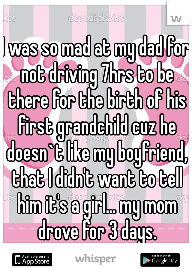 I was so mad at my dad for not driving 7hrs to be there for the birth of his first grandchild cuz he doesn`t like my boyfriend, that I didn't want to tell him it's a girl... my mom drove for 3 days.