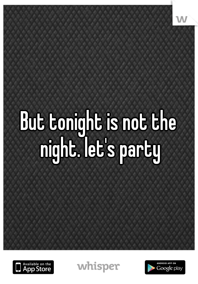 But tonight is not the night. let's party