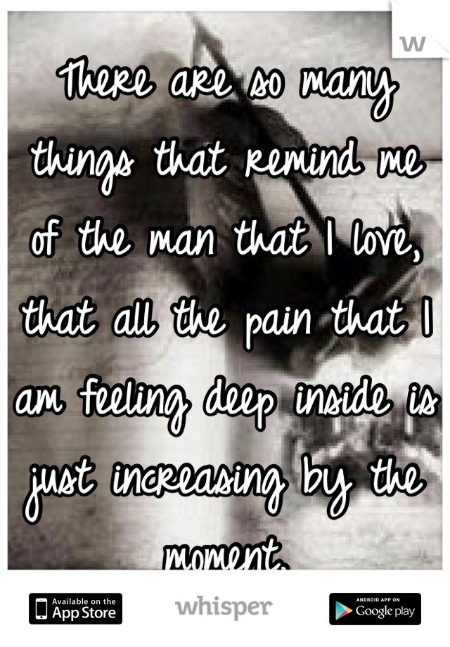 There are so many things that remind me of the man that I love, that all the pain that I am feeling deep inside is just increasing by the moment.