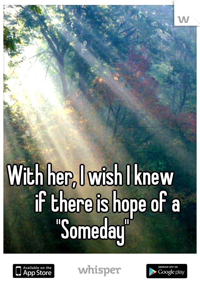 With her, I wish I knew 


if there is hope of a "Someday"