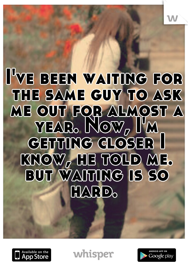 I've been waiting for the same guy to ask me out for almost a year. Now, I'm getting closer I know, he told me. but waiting is so hard. 