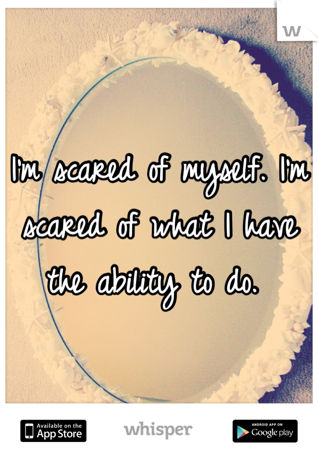 I'm scared of myself. I'm scared of what I have the ability to do. 