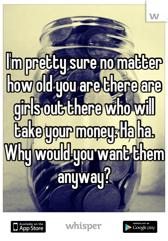 I'm pretty sure no matter how old you are there are girls out there who will take your money. Ha ha. Why would you want them anyway?