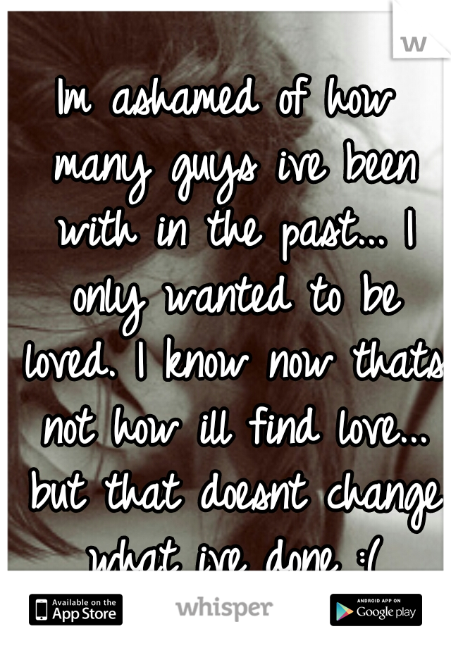 Im ashamed of how many guys ive been with in the past... I only wanted to be loved. I know now thats not how ill find love... but that doesnt change what ive done :(