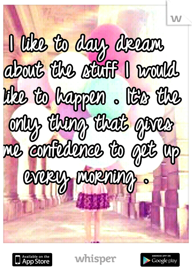 I like to day dream about the stuff I would like to happen . It's the only thing that gives me confedence to get up every morning . 