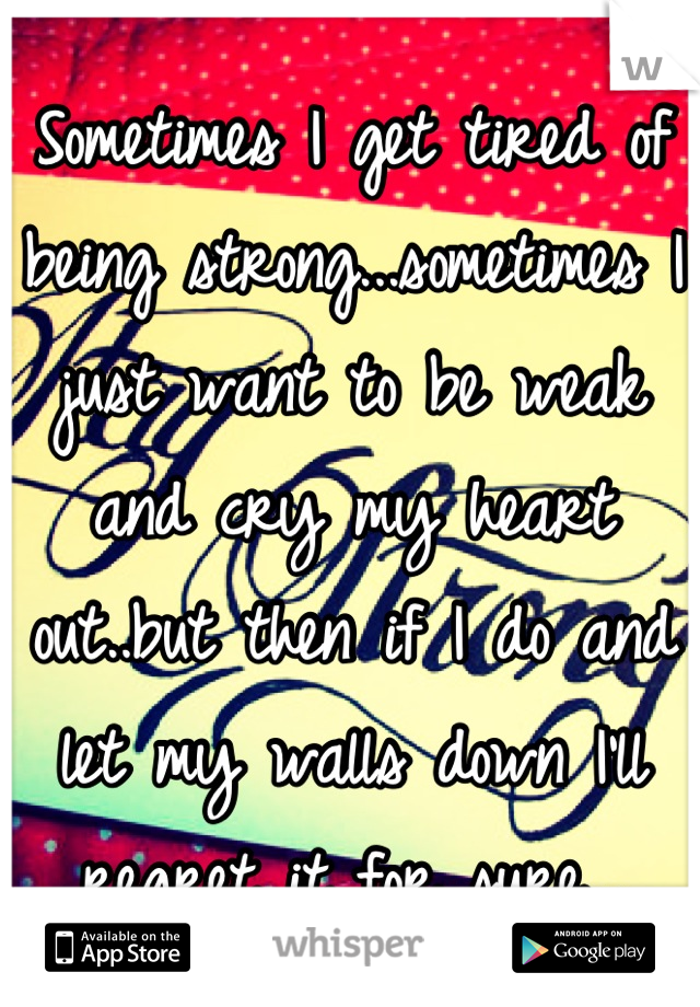 Sometimes I get tired of being strong...sometimes I just want to be weak and cry my heart out..but then if I do and let my walls down I'll regret it for sure...