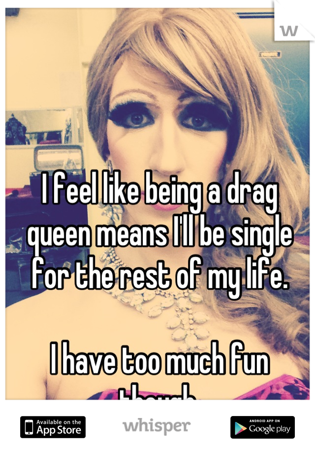 I feel like being a drag queen means I'll be single for the rest of my life. 

I have too much fun though.