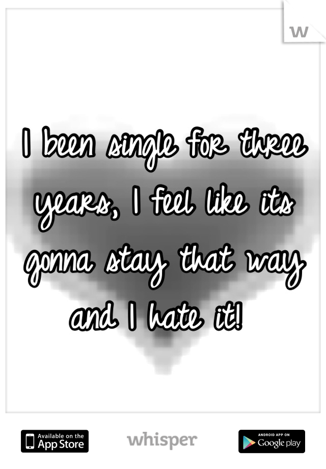 I been single for three years, I feel like its gonna stay that way and I hate it! 