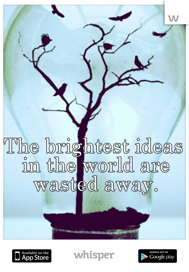 The brightest ideas in the world are wasted away.