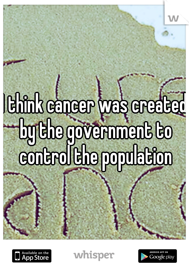 I think cancer was created by the government to control the population