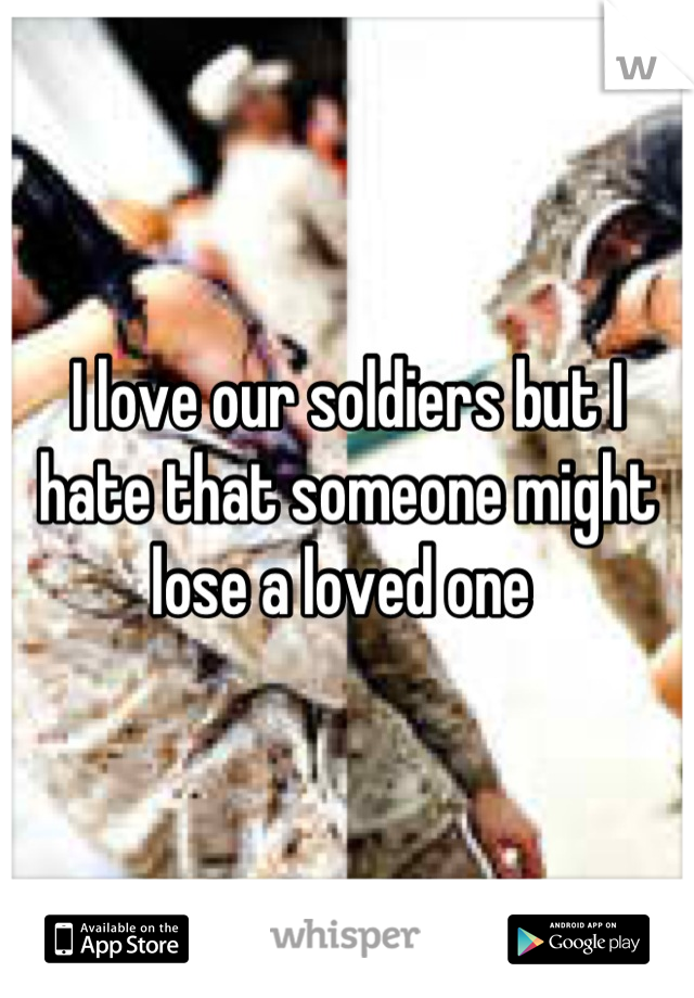 I love our soldiers but I hate that someone might lose a loved one 