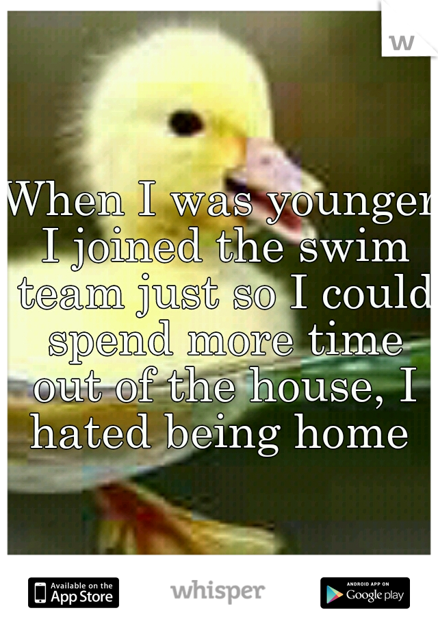 When I was younger I joined the swim team just so I could spend more time out of the house, I hated being home 