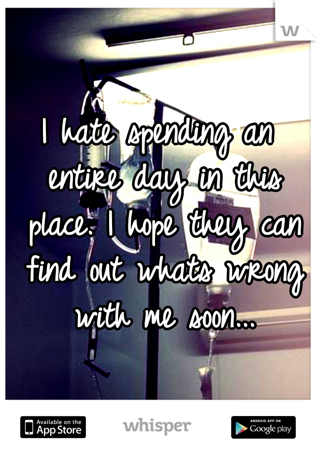 I hate spending an entire day in this place. I hope they can find out whats wrong with me soon...