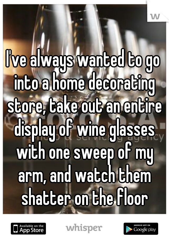 I've always wanted to go into a home decorating store, take out an entire display of wine glasses with one sweep of my arm, and watch them shatter on the floor